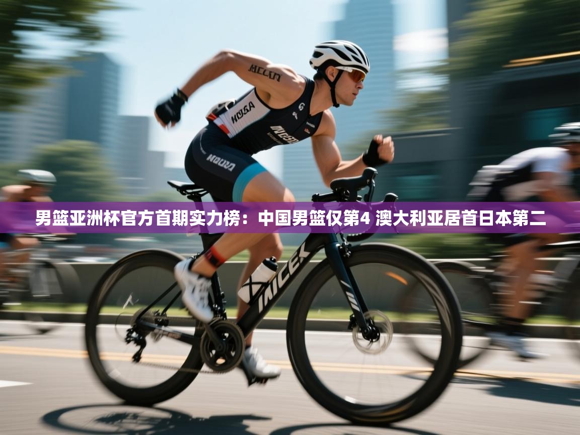 男篮亚洲杯官方首期实力榜：中国男篮仅第4 澳大利亚居首日本第二