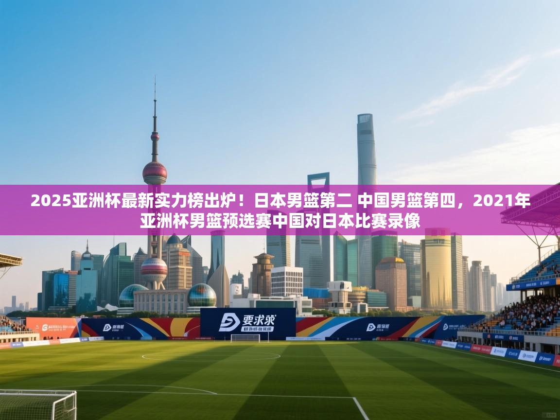 2025亚洲杯最新实力榜出炉！日本男篮第二 中国男篮第四，2021年亚洲杯男篮预选赛中国对日本比赛录像